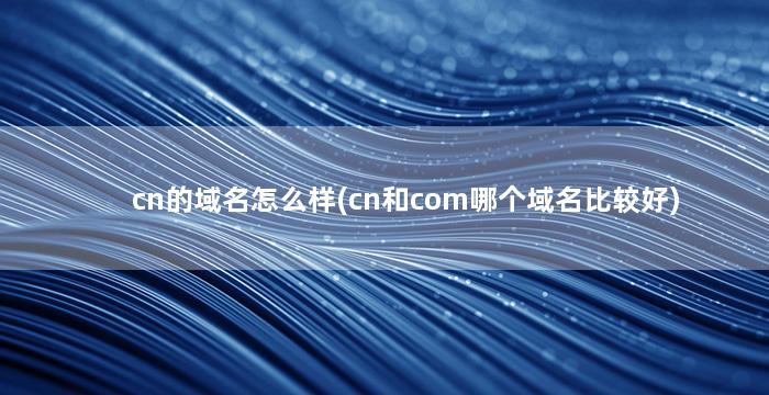 cn的域名怎么样(cn和com哪个域名比较好)