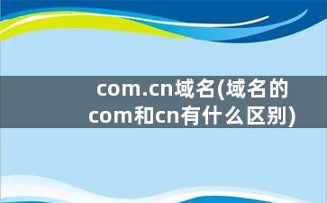 com.cn域名(域名的com和cn有什么区别)