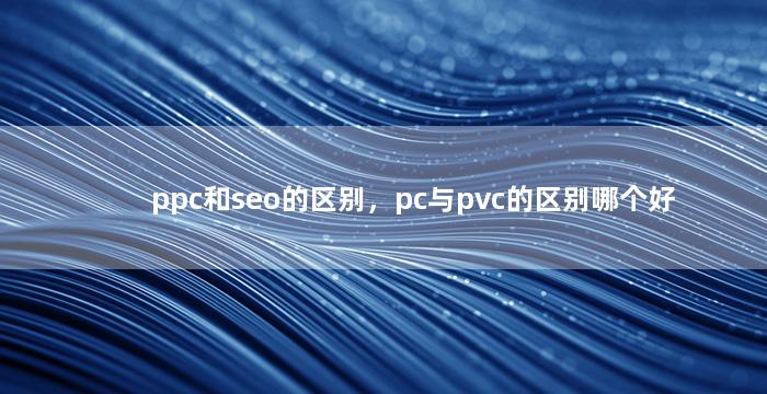ppc和seo的区别，pc与pvc的区别哪个好