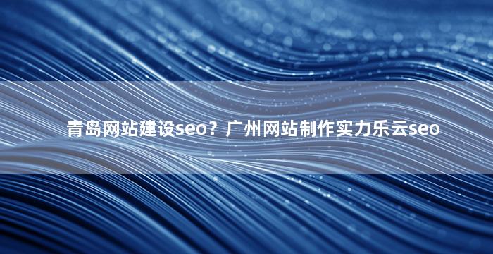 青岛网站建设seo？广州网站制作实力乐云seo