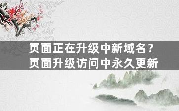 页面正在升级中新域名？页面升级访问中永久更新