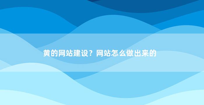 黄的网站建设？网站怎么做出来的