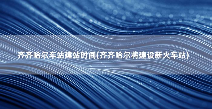 齐齐哈尔车站建站时间(齐齐哈尔将建设新火车站)